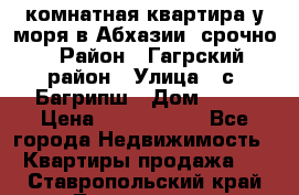 3 комнатная квартира у моря в Абхазии, срочно › Район ­ Гагрский район › Улица ­ с. Багрипш › Дом ­ 75 › Цена ­ 3 000 000 - Все города Недвижимость » Квартиры продажа   . Ставропольский край,Лермонтов г.